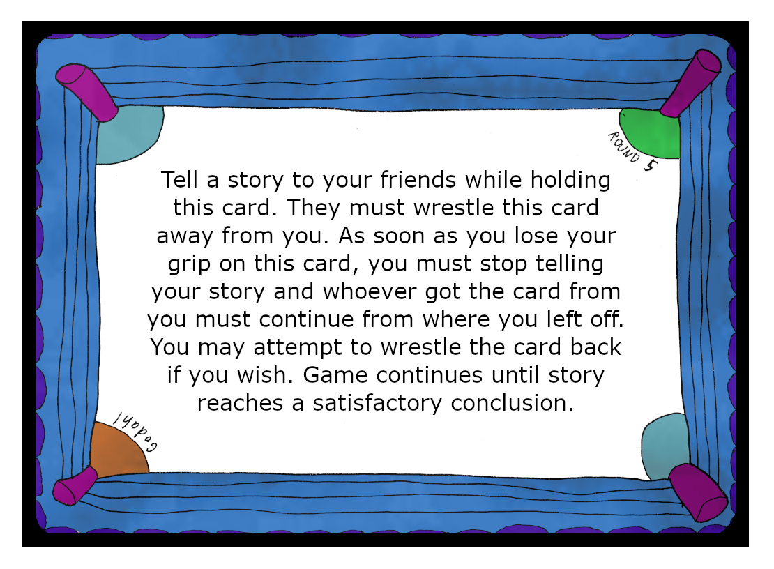 Tell a story to your friends while holding this card. They must wrestle this card away from you. As soon as you lose your grip on this card, you must stop telling your story and whoever got the card from you must continue from where you left off. You may attempt to wrestle the card back if you wish. Game continues until story reaches a satisfactory conclusion.